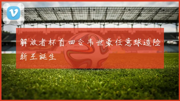 解放者杯首回合韦世豪任意球造险新王诞生