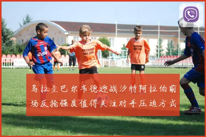 乌拉圭巴尔韦德迎战沙特阿拉伯前场反抢强度值得关注对手压迫方式