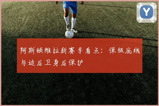 阿斯顿维拉新赛季看点：保级底线与边后卫身后保护