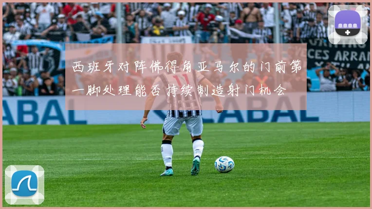 西班牙对阵佛得角亚马尔的门前第一脚处理能否持续制造射门机会