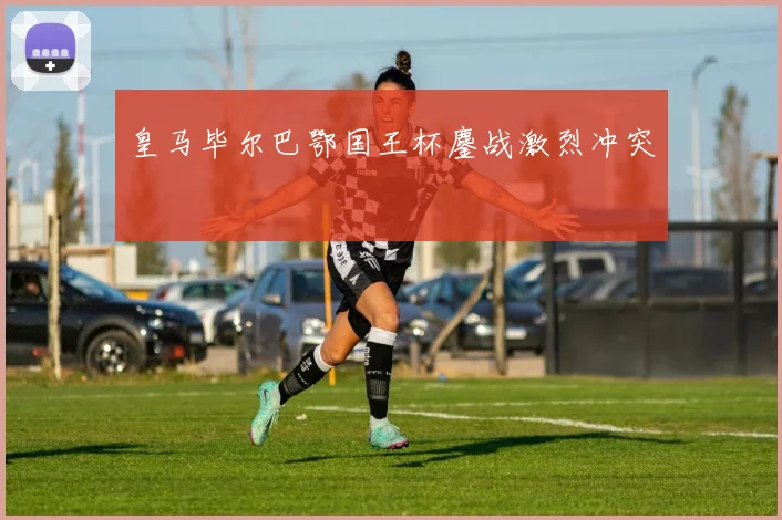 皇马毕尔巴鄂国王杯鏖战激烈冲突