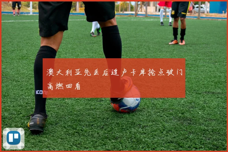 澳大利亚先丢后追卢卡库抢点破门高燃回看
