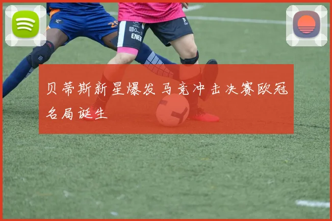 贝蒂斯新星爆发马竞冲击决赛欧冠名局诞生