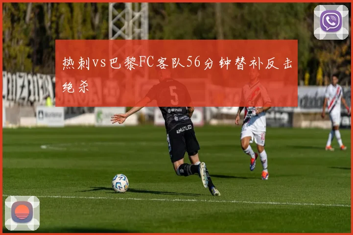 热刺vs巴黎FC客队56分钟替补反击绝杀
