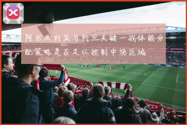 阿尔及利亚与约旦关键一战体能分配策略是否足以控制中场区域