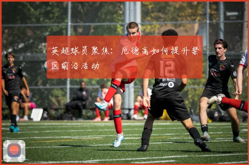 英超球员聚焦：厄德高如何提升禁区前沿活动