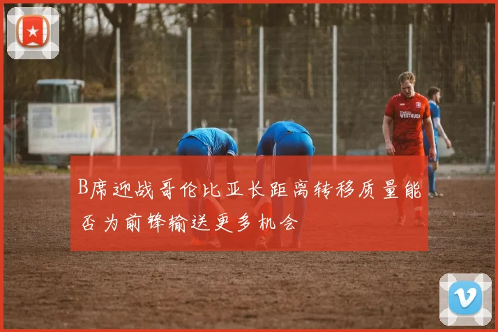 B席迎战哥伦比亚长距离转移质量能否为前锋输送更多机会