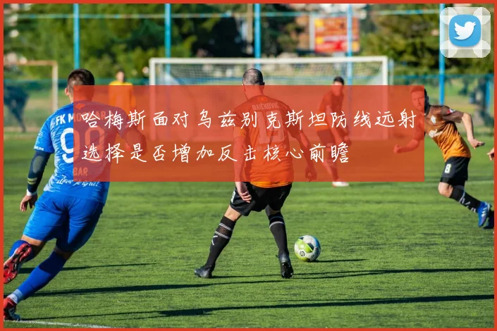 哈梅斯面对乌兹别克斯坦防线远射选择是否增加反击核心前瞻