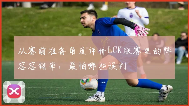 从赛前准备角度评价LCK联赛里的阵容容错率，最怕哪些误判