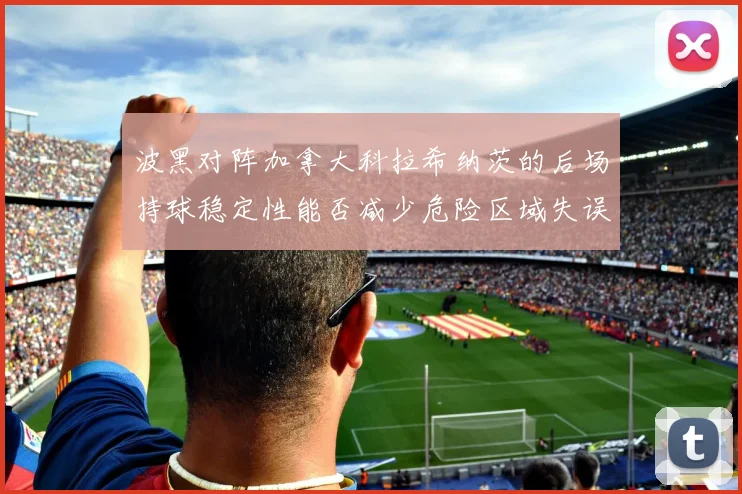 波黑对阵加拿大科拉希纳茨的后场持球稳定性能否减少危险区域失误