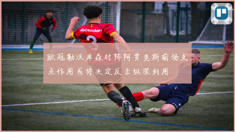 欧冠勒沃库森对阵阿贾克斯前场支点作用或将决定反击纵深利用