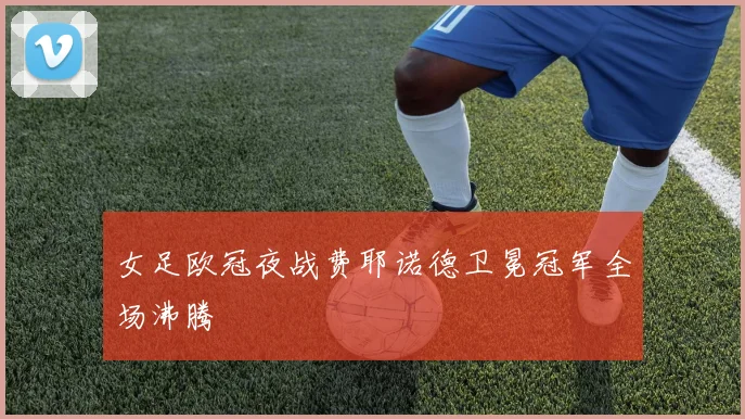 女足欧冠夜战费耶诺德卫冕冠军全场沸腾