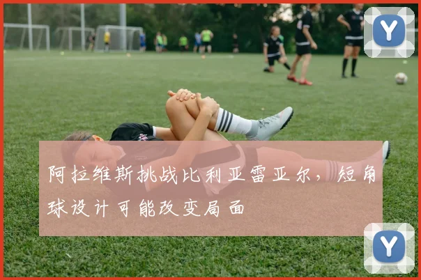 阿拉维斯挑战比利亚雷亚尔，短角球设计可能改变局面